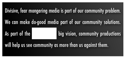 Divisive, fear mongering media is part of our community problem.  We can make do-good media part of our community solutions.  As part of the WeALL MEDIA big vision, community productions will help us see community as more than us against them.  
